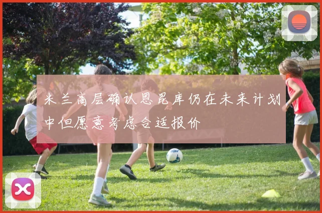 米兰高层确认恩昆库仍在未来计划中但愿意考虑合适报价