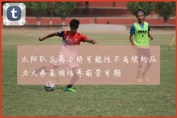 太阳队交易小桥可能性不高续约压力大弗莱明培养前景可期