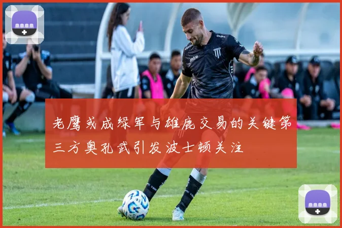老鹰或成绿军与雄鹿交易的关键第三方奥孔武引发波士顿关注
