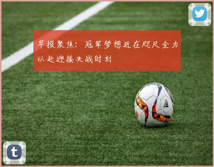 早报聚焦：冠军梦想近在咫尺全力以赴迎接决战时刻