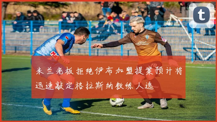 米兰老板拒绝伊布加盟提案预计将迅速敲定格拉斯纳教练人选