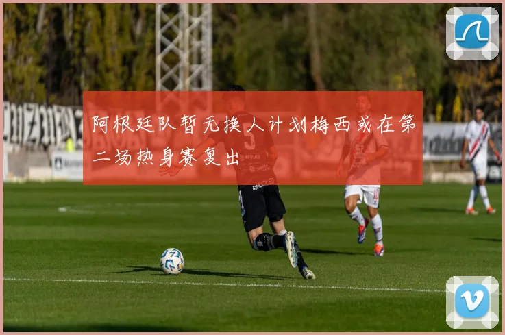阿根廷队暂无换人计划梅西或在第二场热身赛复出