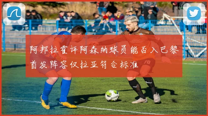 阿邦拉霍评阿森纳球员能否入巴黎首发阵容仅拉亚符合标准