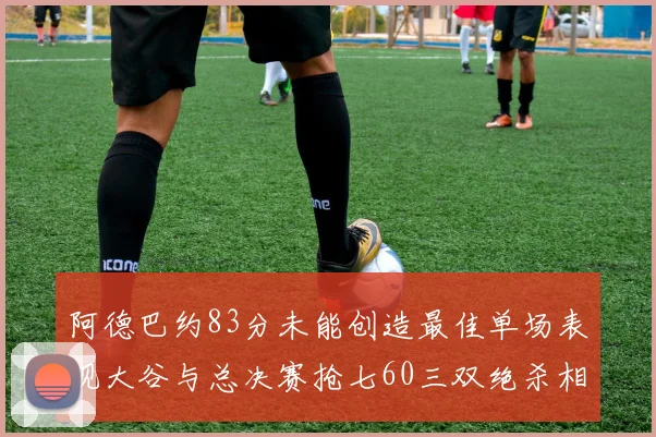 阿德巴约83分未能创造最佳单场表现大谷与总决赛抢七60三双绝杀相提并论