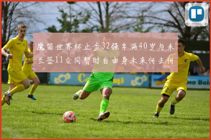 魔笛世界杯止步32强年满40岁与米兰签11合同暂时自由身未来何去何从