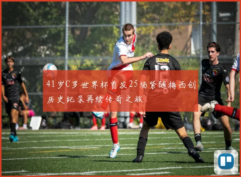 41岁C罗世界杯首发25场紧随梅西创历史纪录再续传奇之旅