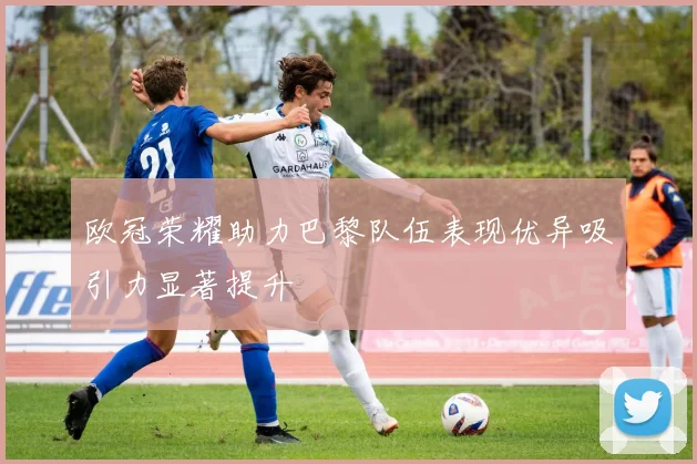 欧冠荣耀助力巴黎队伍表现优异吸引力显著提升