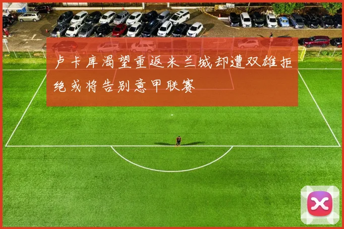 卢卡库渴望重返米兰城却遭双雄拒绝或将告别意甲联赛