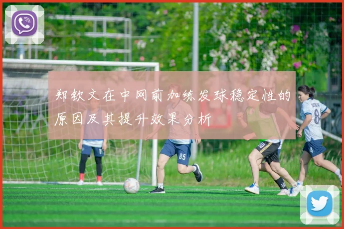 郑钦文在中网前加练发球稳定性的原因及其提升效果分析