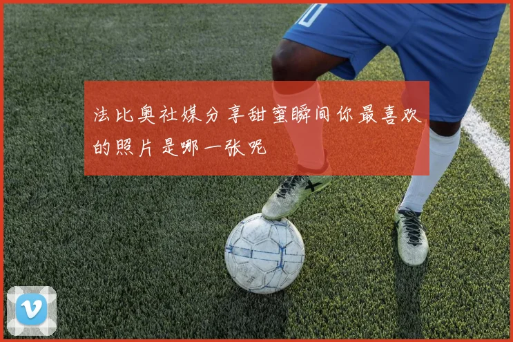 法比奥社媒分享甜蜜瞬间你最喜欢的照片是哪一张呢
