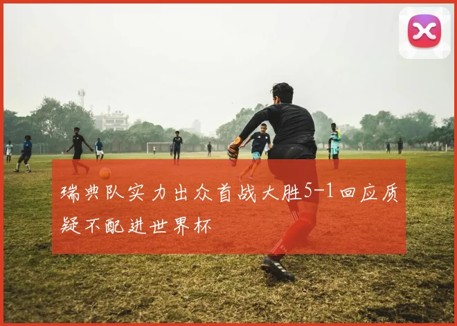 瑞典队实力出众首战大胜5-1回应质疑不配进世界杯