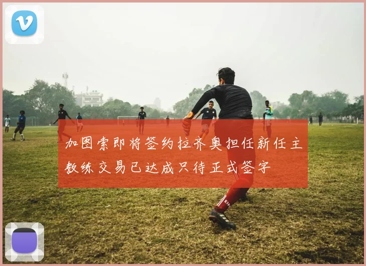 加图索即将签约拉齐奥担任新任主教练交易已达成只待正式签字