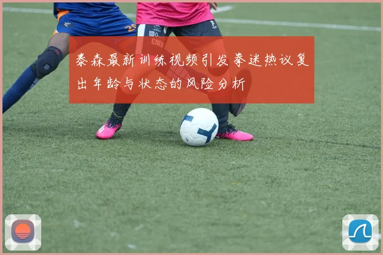泰森最新训练视频引发拳迷热议复出年龄与状态的风险分析