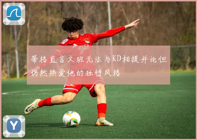 蒂格直言文班无法与KD相提并论但仍然热爱他的独特风格