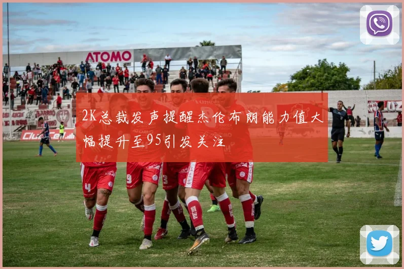 2K总裁发声提醒杰伦布朗能力值大幅提升至95引发关注