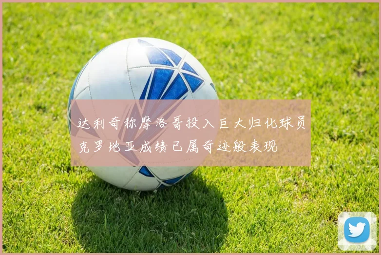 达利奇称摩洛哥投入巨大归化球员克罗地亚成绩已属奇迹般表现