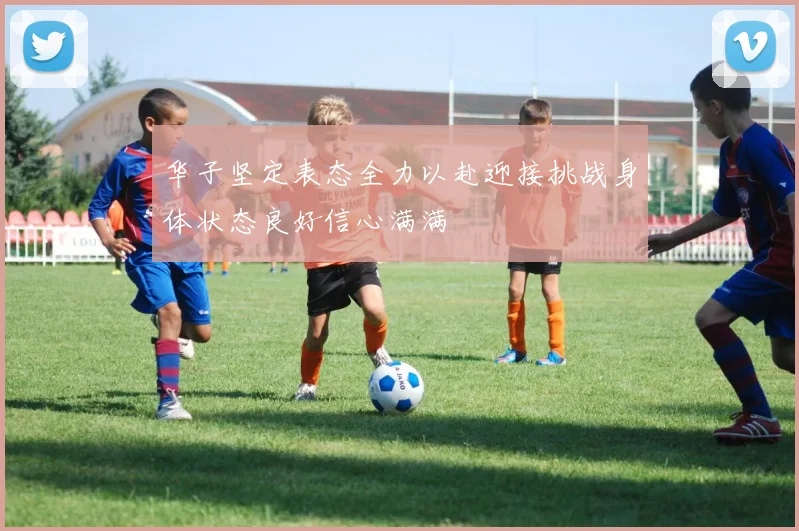 华子坚定表态全力以赴迎接挑战身体状态良好信心满满
