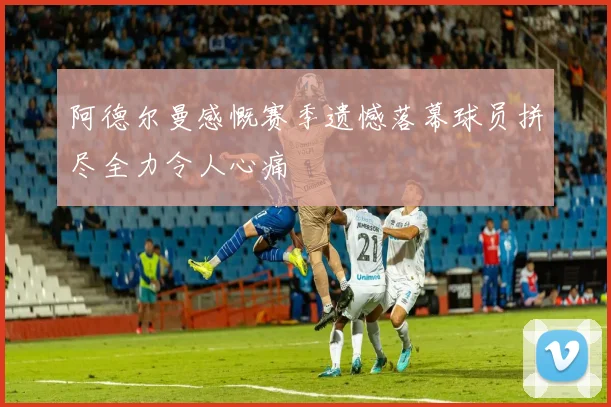 阿德尔曼感慨赛季遗憾落幕球员拼尽全力令人心痛