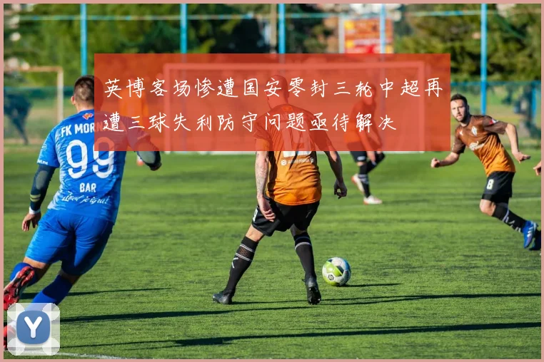 英博客场惨遭国安零封三轮中超再遭三球失利防守问题亟待解决