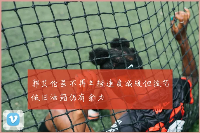 郭艾伦虽不再年轻速度减缓但技艺依旧油箱仍有余力