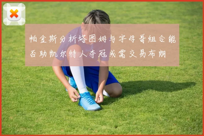 帕金斯分析塔图姆与字母哥组合能否助凯尔特人夺冠或需交易布朗
