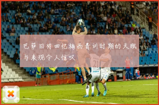 巴萨旧将回忆梅西青训时期的天赋与表现令人惊叹