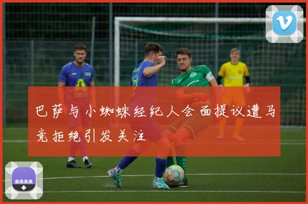 巴萨与小蜘蛛经纪人会面提议遭马竞拒绝引发关注
