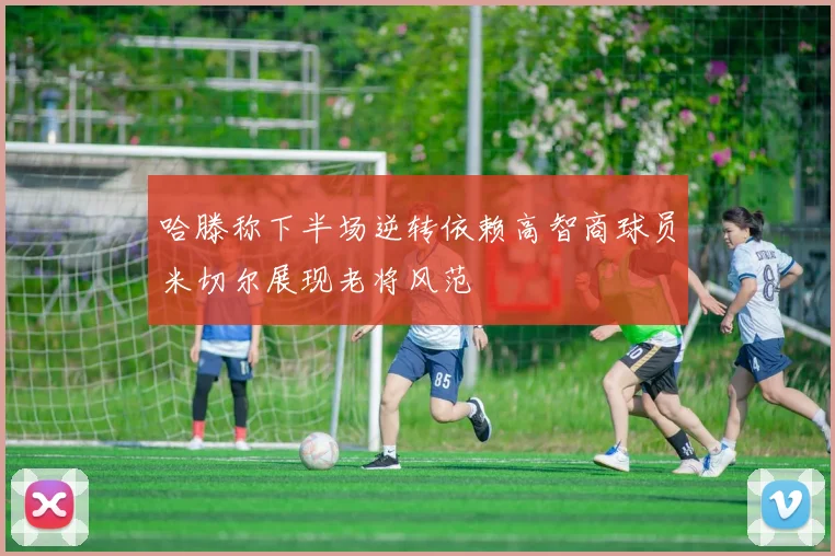 哈滕称下半场逆转依赖高智商球员米切尔展现老将风范