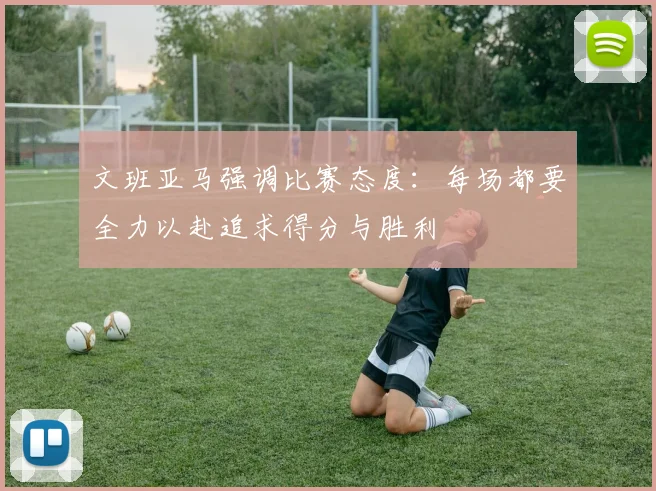 文班亚马强调比赛态度：每场都要全力以赴追求得分与胜利